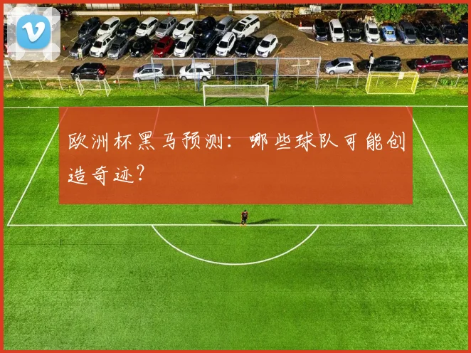 欧洲杯黑马预测：哪些球队可能创造奇迹？