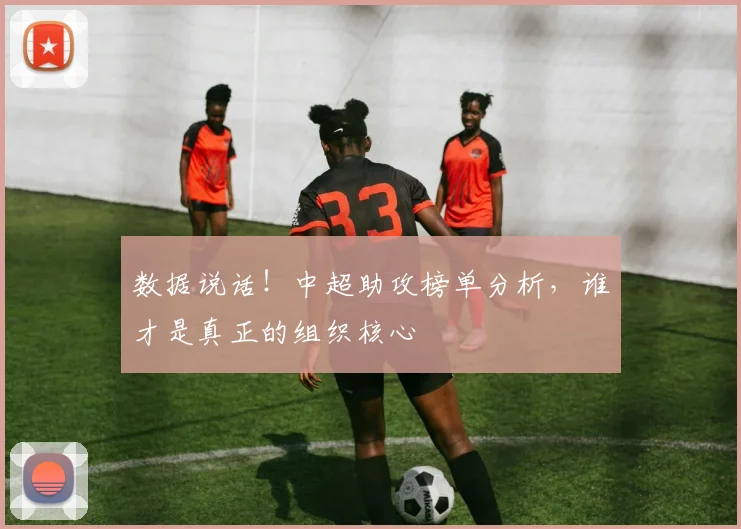 数据说话！中超助攻榜单分析，谁才是真正的组织核心