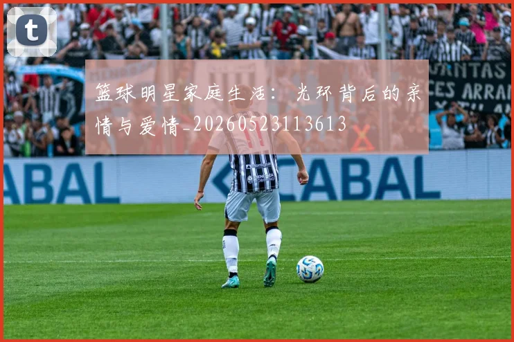 篮球明星家庭生活：光环背后的亲情与爱情_20260523113613