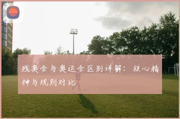 残奥会与奥运会区别详解:核心精神与规则对比