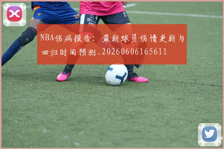 NBA伤病报告：最新球员伤情更新与回归时间预测_20260606165611