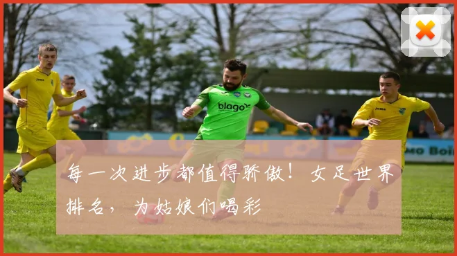 每一次进步都值得骄傲！女足世界排名，为姑娘们喝彩