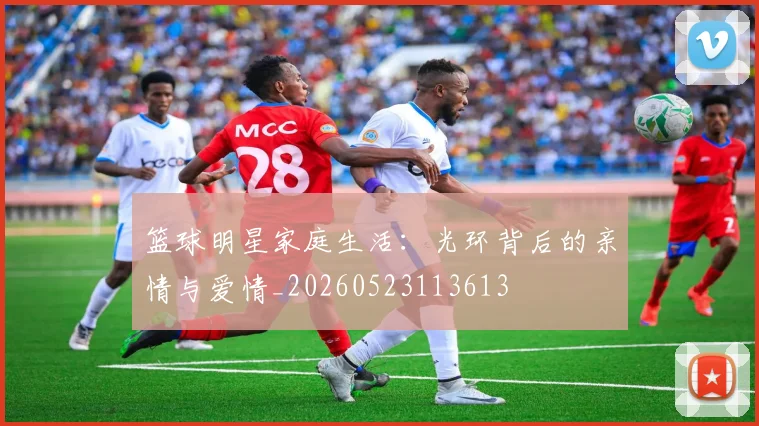 篮球明星家庭生活：光环背后的亲情与爱情_20260523113613